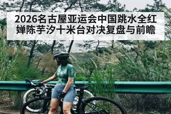 2026名古屋亚运会中国跳水全红婵陈芋汐十米台对决复盘与前瞻 | cc7c7.app